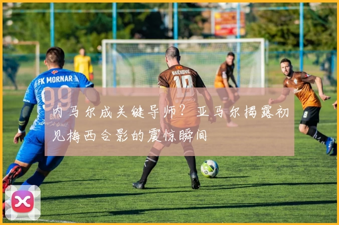内马尔成关键导师？亚马尔揭露初见梅西合影的震惊瞬间
