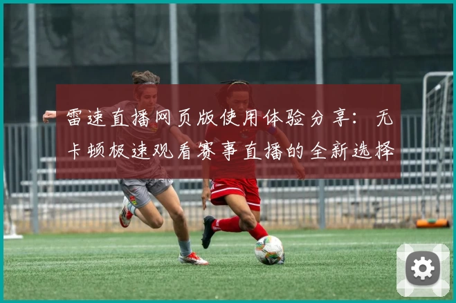 雷速直播网页版使用体验分享：无卡顿极速观看赛事直播的全新选择