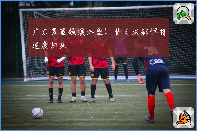 广东男篮强援加盟！昔日龙狮悍将逆袭归来