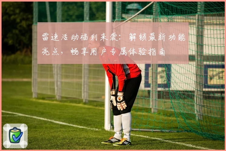 雷速活动福利来袭：解锁最新功能亮点，畅享用户专属体验指南