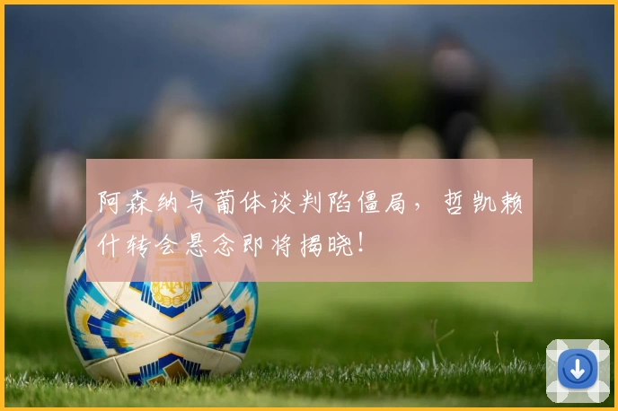 阿森纳与葡体谈判陷僵局，哲凯赖什转会悬念即将揭晓！