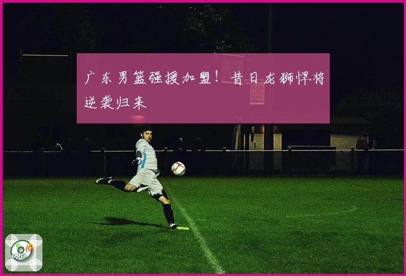 广东男篮强援加盟！昔日龙狮悍将逆袭归来