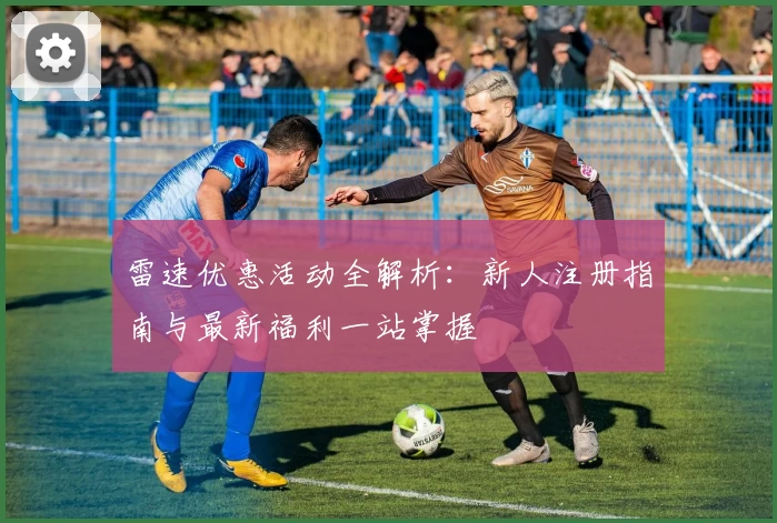 雷速优惠活动全解析：新人注册指南与最新福利一站掌握