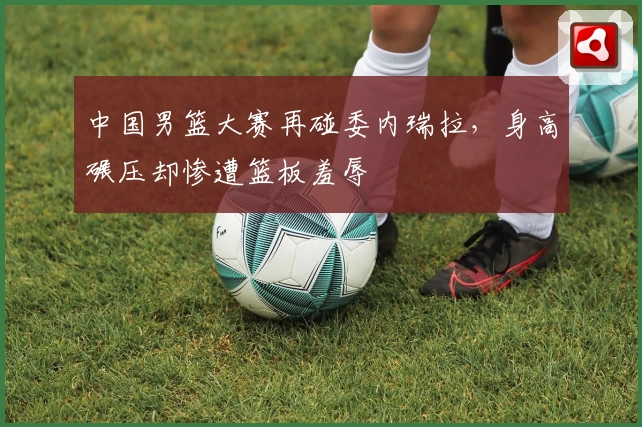 中国男篮大赛再碰委内瑞拉，身高碾压却惨遭篮板羞辱
