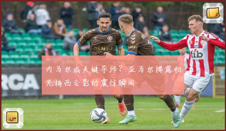 内马尔成关键导师？亚马尔揭露初见梅西合影的震惊瞬间