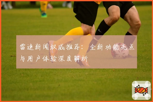 雷速新闻权威推荐：全新功能亮点与用户体验深度解析