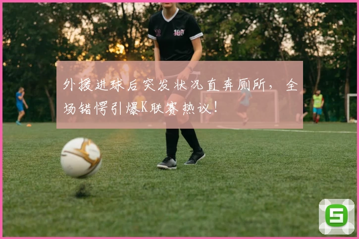 外援进球后突发状况直奔厕所，全场错愕引爆K联赛热议！