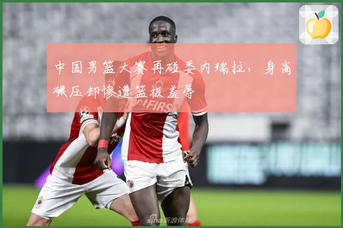 中国男篮大赛再碰委内瑞拉，身高碾压却惨遭篮板羞辱