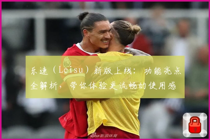 乐速(Leisu)新版上线:功能亮点全解析,带你体验更流畅的使用感受